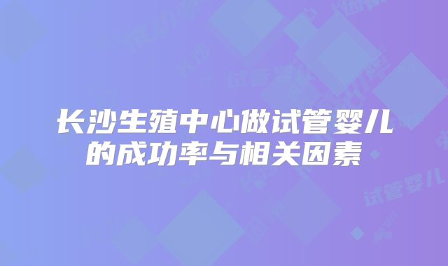 长沙生殖中心做试管婴儿的成功率与相关因素