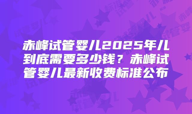 赤峰试管婴儿2025年儿到底需要多少钱？赤峰试管婴儿最新收费标准公布