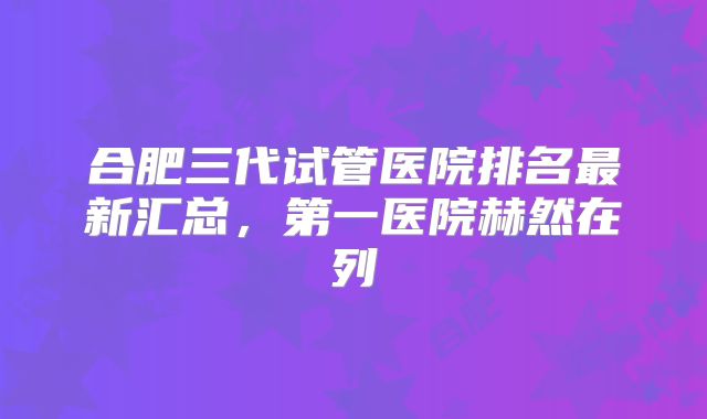 合肥三代试管医院排名最新汇总，第一医院赫然在列