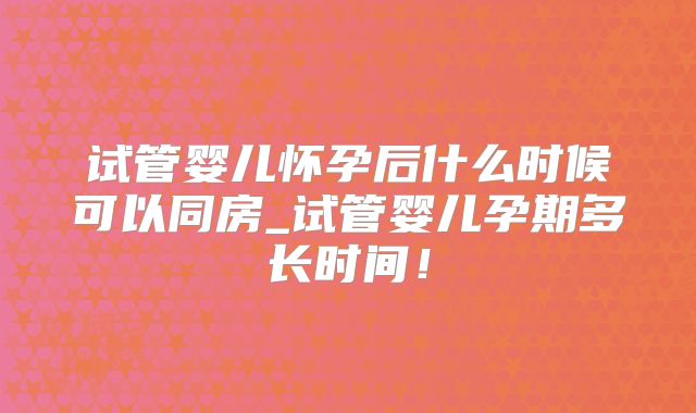 试管婴儿怀孕后什么时候可以同房_试管婴儿孕期多长时间!