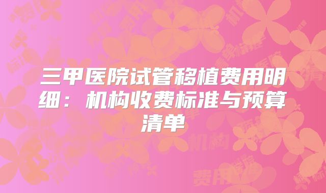 三甲医院试管移植费用明细：机构收费标准与预算清单