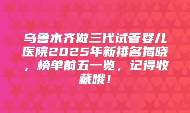 乌鲁木齐做三代试管婴儿医院2025年新排名揭晓，榜单前五一览，记得收藏哦！