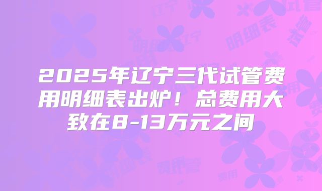 2025年辽宁三代试管费用明细表出炉！总费用大致在8-13万元之间