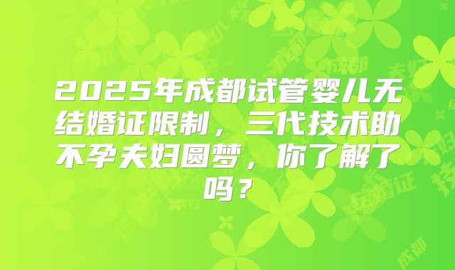 2025年成都试管婴儿无结婚证限制，三代技术助不孕夫妇圆梦，你了解了吗？