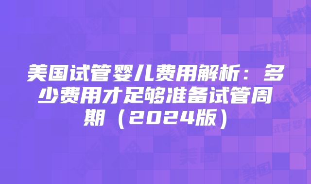 美国试管婴儿费用解析:多少费用才足够准备试管周期(2024版)