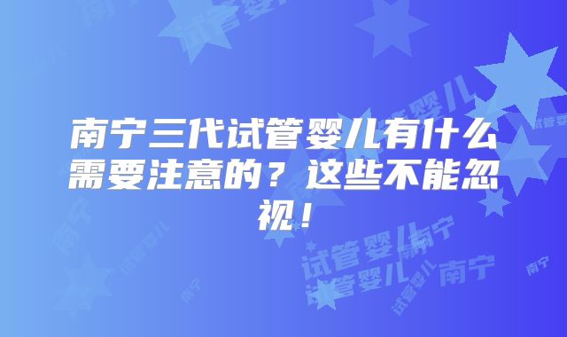 南宁三代试管婴儿有什么需要注意的?这些不能忽视!