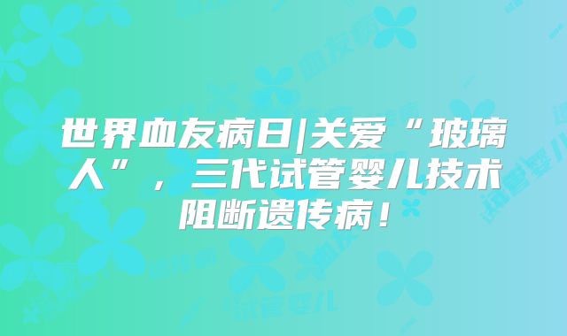 世界血友病日|关爱“玻璃人”，三代试管婴儿技术阻断遗传病！