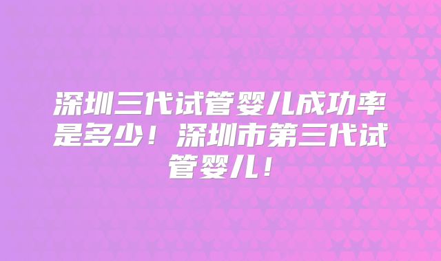 深圳三代试管婴儿成功率是多少！深圳市第三代试管婴儿！