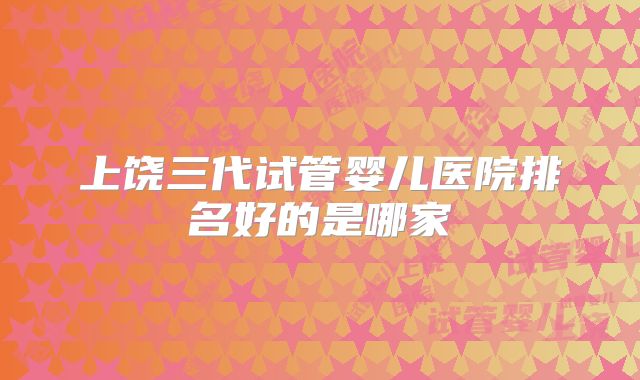 上饶三代试管婴儿医院排名好的是哪家