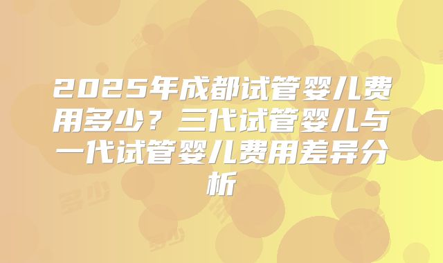 2025年成都试管婴儿费用多少？三代试管婴儿与一代试管婴儿费用差异分析