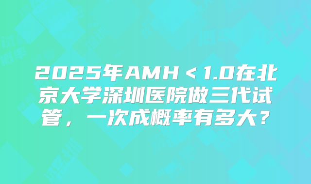 2025年AMH<1.0在北京大学深圳医院做三代试管,一次成概率有多大?