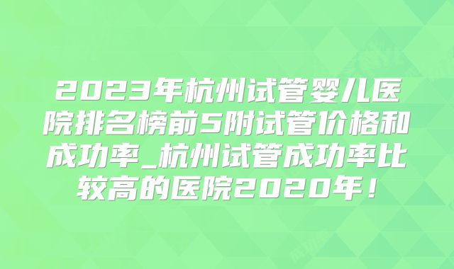 2023年杭州试管婴儿医院排名榜前5附试管价格和成功率_杭州试管成功率比较高的医院2020年！