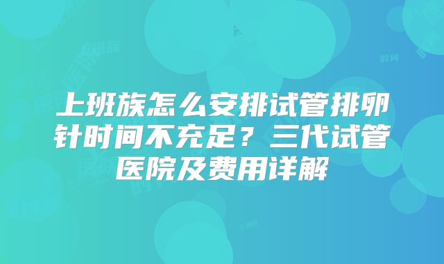上班族怎么安排试管排卵针时间不充足？三代试管医院及费用详解
