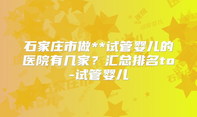 石家庄市做**试管婴儿的医院有几家？汇总排名to-试管婴儿