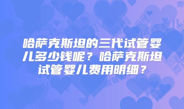 哈萨克斯坦的三代试管婴儿多少钱呢？哈萨克斯坦试管婴儿费用明细？
