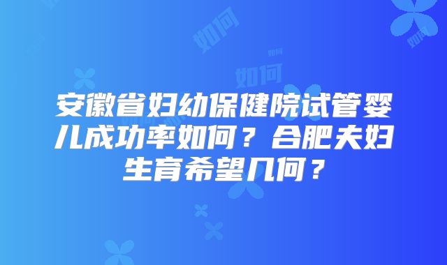 安徽省妇幼保健院试管婴儿成功率如何？合肥夫妇生育希望几何？