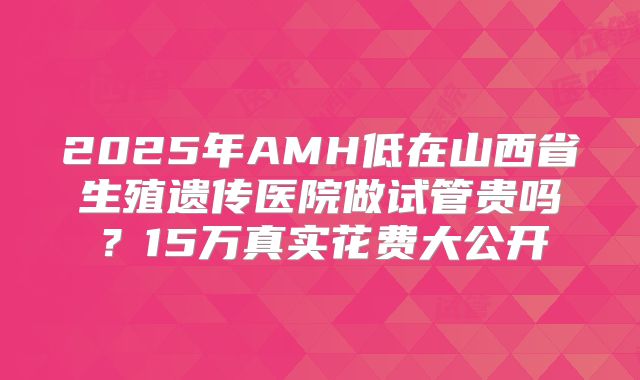 2025年AMH低在山西省生殖遗传医院做试管贵吗？15万真实花费大公开