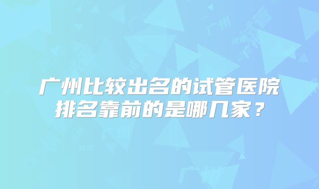 广州比较出名的试管医院排名靠前的是哪几家?