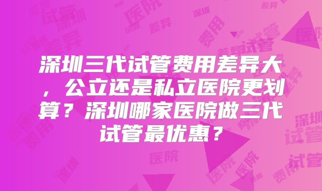 深圳三代试管费用差异大，公立还是私立医院更划算？深圳哪家医院做三代试管最优惠？