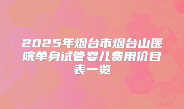 2025年烟台市烟台山医院单身试管婴儿费用价目表一览