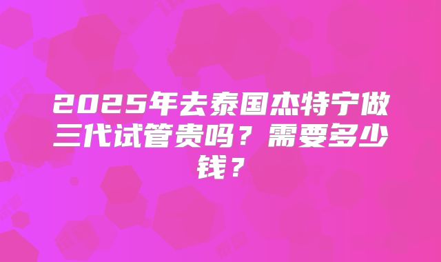 2025年去泰国杰特宁做三代试管贵吗?需要多少钱?