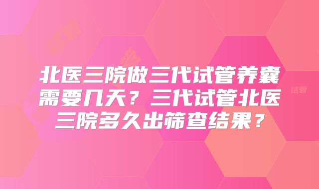 北医三院做三代试管养囊需要几天？三代试管北医三院多久出筛查结果？
