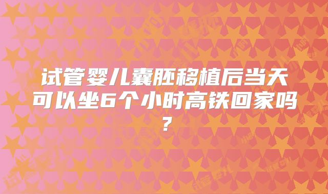 试管婴儿囊胚移植后当天可以坐6个小时高铁回家吗？