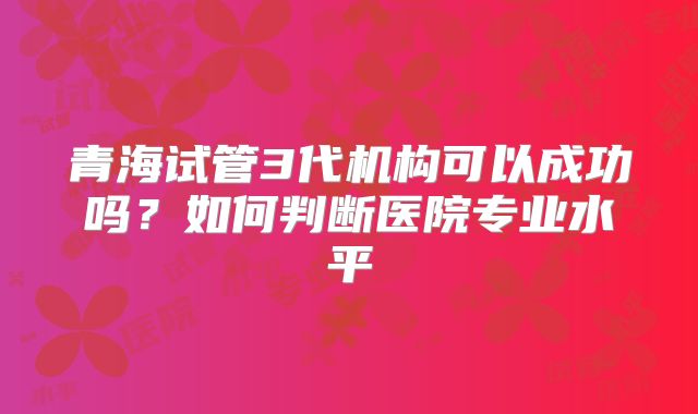 青海试管3代机构可以成功吗？如何判断医院专业水平