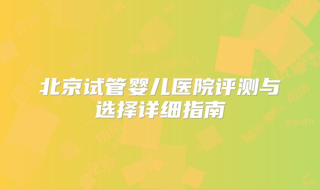 北京试管婴儿医院评测与选择详细指南