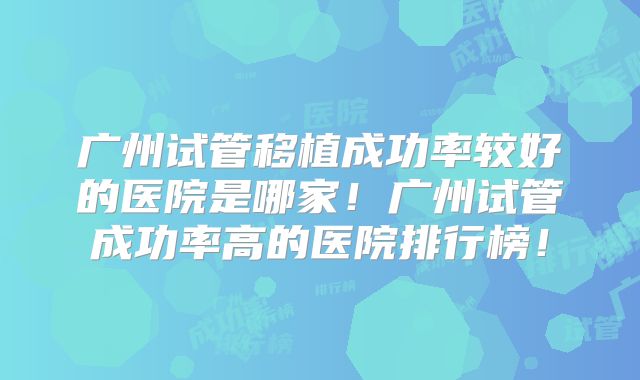 广州试管移植成功率较好的医院是哪家!广州试管成功率高的医院排行榜!