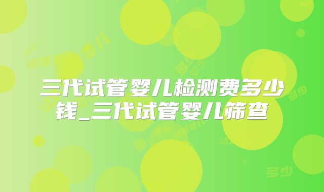三代试管婴儿检测费多少钱_三代试管婴儿筛查