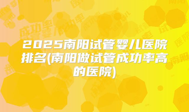 2025南阳试管婴儿医院排名(南阳做试管成功率高的医院)