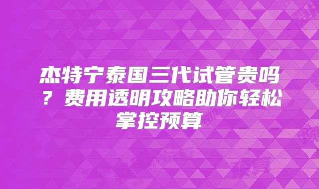 杰特宁泰国三代试管贵吗?费用透明攻略助你轻松掌控预算