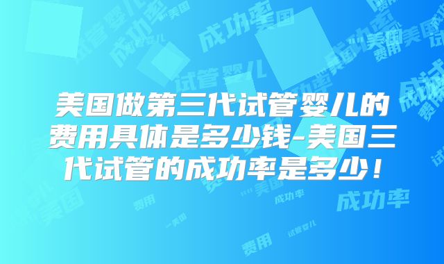 美国做第三代试管婴儿的费用具体是多少钱-美国三代试管的成功率是多少!