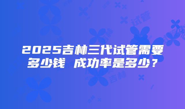 2025吉林三代试管需要多少钱 成功率是多少？