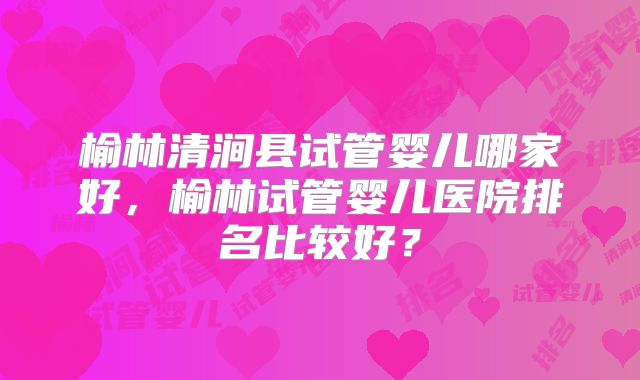 榆林清涧县试管婴儿哪家好，榆林试管婴儿医院排名比较好？