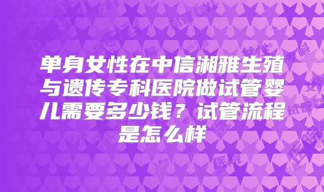 单身女性在中信湘雅生殖与遗传专科医院做试管婴儿需要多少钱？试管流程是怎么样