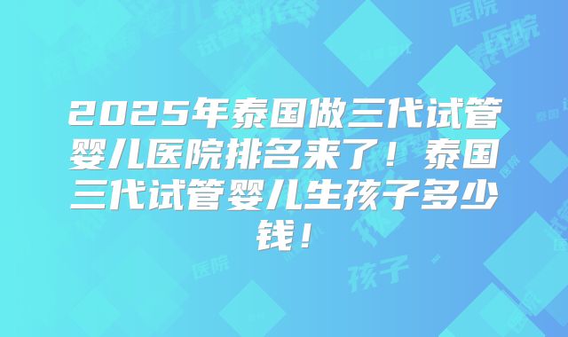 2025年泰国做三代试管婴儿医院排名来了！泰国三代试管婴儿生孩子多少钱！