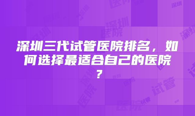深圳三代试管医院排名，如何选择最适合自己的医院？