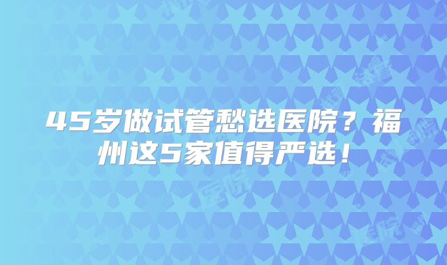 45岁做试管愁选医院？福州这5家值得严选！
