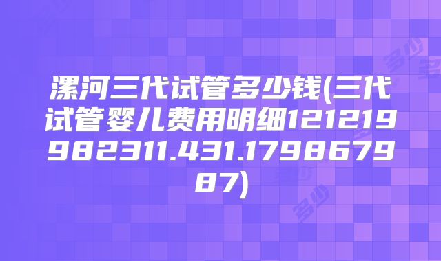 漯河三代试管多少钱(三代试管婴儿费用明细121219982311.431.179867987)