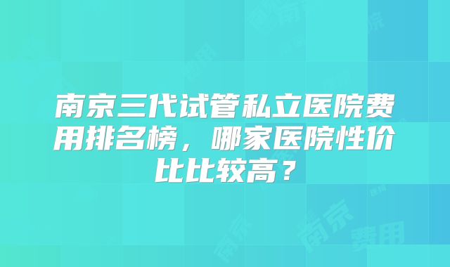 南京三代试管私立医院费用排名榜，哪家医院性价比比较高？