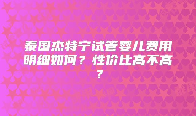 泰国杰特宁试管婴儿费用明细如何？性价比高不高？