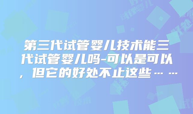 第三代试管婴儿技术能三代试管婴儿吗-可以是可以,但它的好处不止这些……