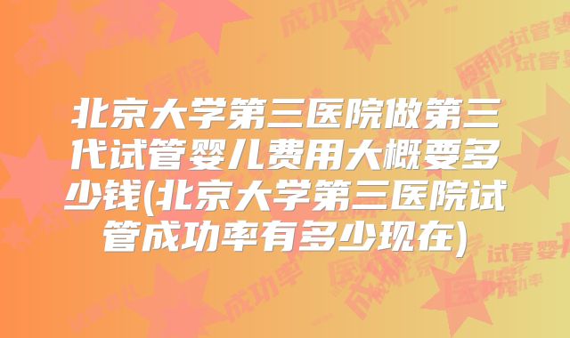 北京大学第三医院做第三代试管婴儿费用大概要多少钱(北京大学第三医院试管成功率有多少现在)