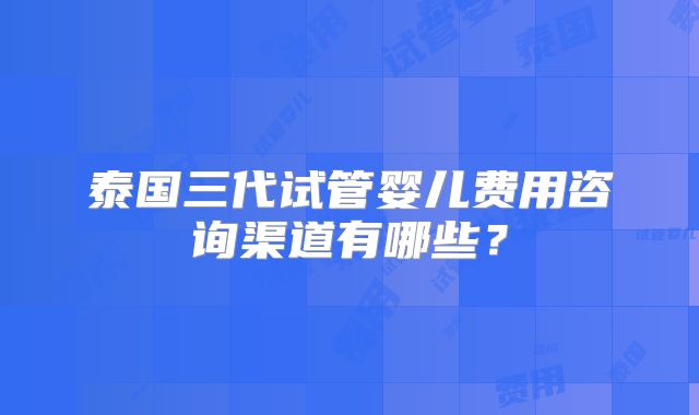 泰国三代试管婴儿费用咨询渠道有哪些？