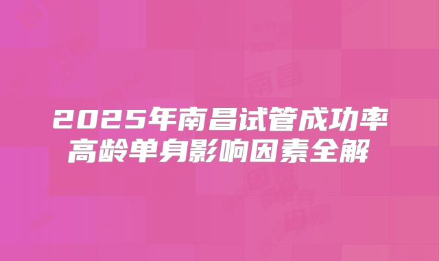 2025年南昌试管成功率高龄单身影响因素全解