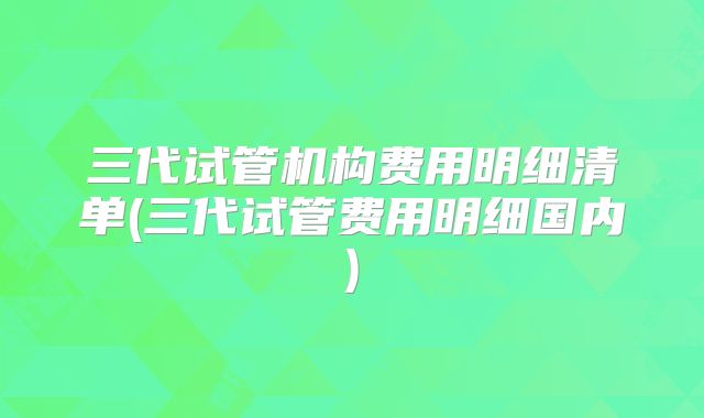 三代试管机构费用明细清单(三代试管费用明细国内)
