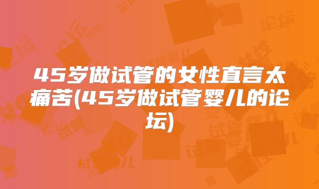 45岁做试管的女性直言太痛苦(45岁做试管婴儿的论坛)