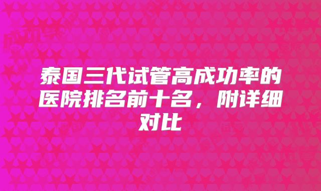泰国三代试管高成功率的医院排名前十名,附详细对比